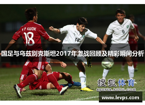 国足与乌兹别克斯坦2017年激战回顾及精彩瞬间分析