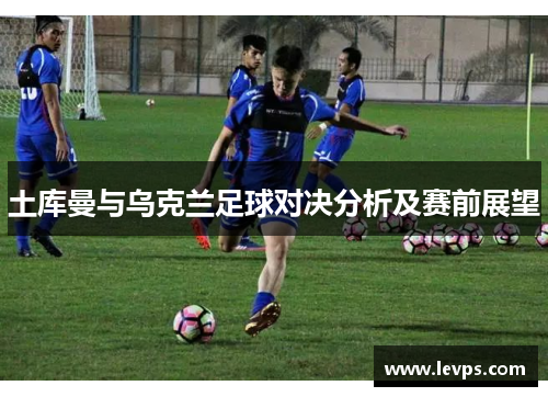 土库曼与乌克兰足球对决分析及赛前展望