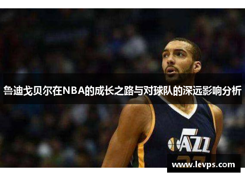 鲁迪戈贝尔在NBA的成长之路与对球队的深远影响分析