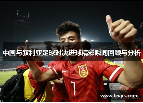 中国与叙利亚足球对决进球精彩瞬间回顾与分析