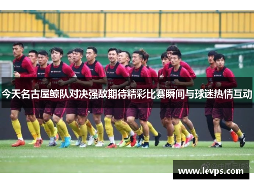 今天名古屋鲸队对决强敌期待精彩比赛瞬间与球迷热情互动