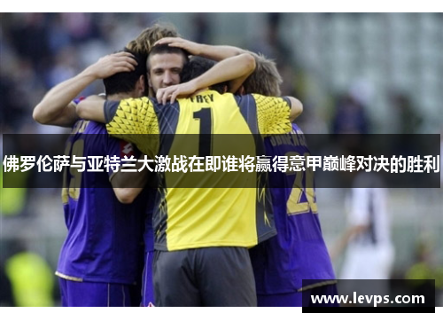 佛罗伦萨与亚特兰大激战在即谁将赢得意甲巅峰对决的胜利