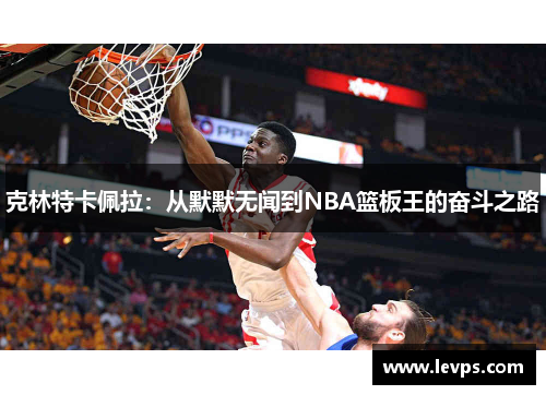 克林特卡佩拉：从默默无闻到NBA篮板王的奋斗之路