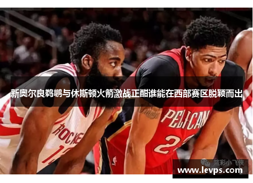 新奥尔良鹈鹕与休斯顿火箭激战正酣谁能在西部赛区脱颖而出