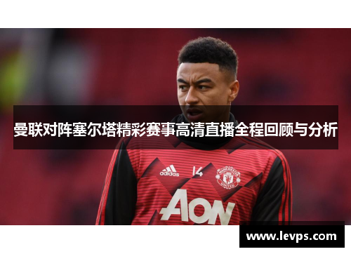 曼联对阵塞尔塔精彩赛事高清直播全程回顾与分析