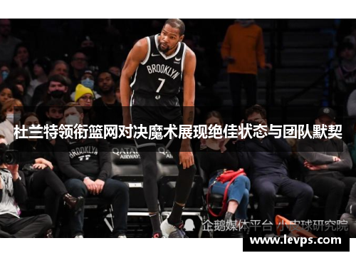 杜兰特领衔篮网对决魔术展现绝佳状态与团队默契