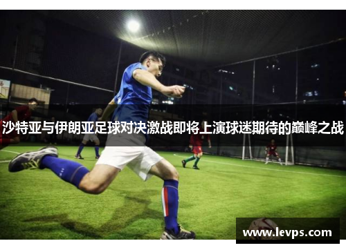 沙特亚与伊朗亚足球对决激战即将上演球迷期待的巅峰之战